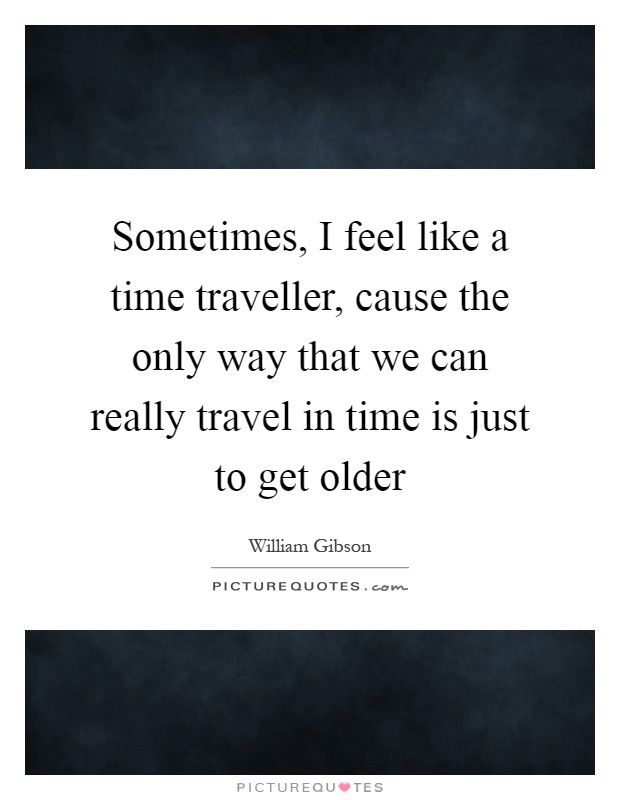 Sometimes, I feel like a time traveller, cause the only way that we can really travel in time is just to get older Picture Quote #1