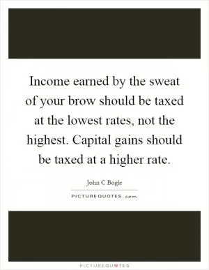 Income earned by the sweat of your brow should be taxed at the lowest rates, not the highest. Capital gains should be taxed at a higher rate Picture Quote #1