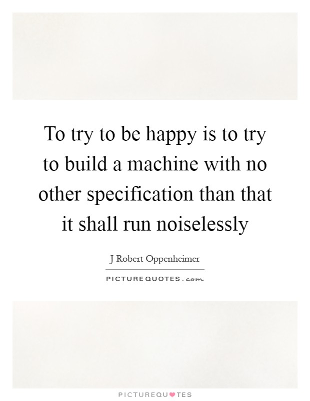 To try to be happy is to try to build a machine with no other specification than that it shall run noiselessly Picture Quote #1