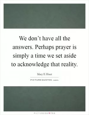We don’t have all the answers. Perhaps prayer is simply a time we set aside to acknowledge that reality Picture Quote #1