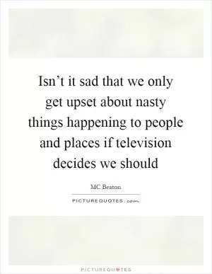 Isn’t it sad that we only get upset about nasty things happening to people and places if television decides we should Picture Quote #1