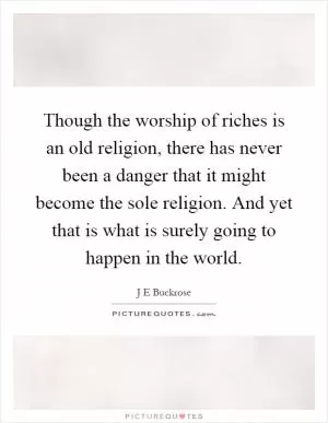 Though the worship of riches is an old religion, there has never been a danger that it might become the sole religion. And yet that is what is surely going to happen in the world Picture Quote #1