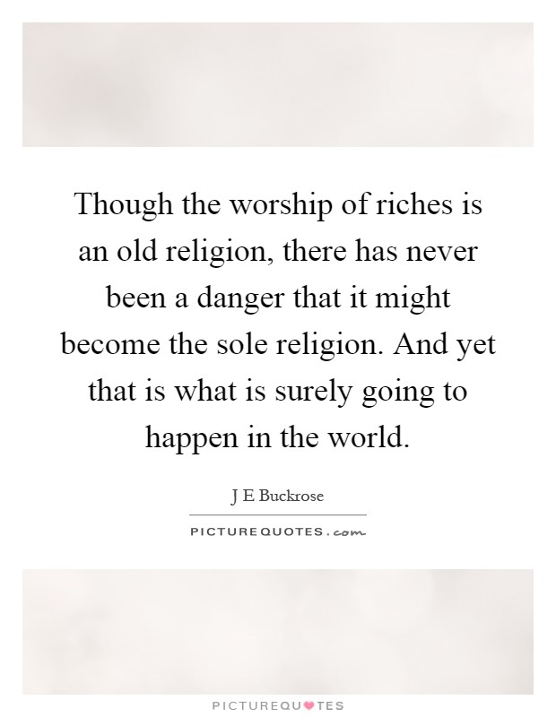 Though the worship of riches is an old religion, there has never been a danger that it might become the sole religion. And yet that is what is surely going to happen in the world Picture Quote #1