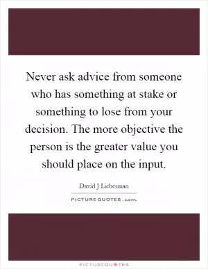 Never ask advice from someone who has something at stake or something to lose from your decision. The more objective the person is the greater value you should place on the input Picture Quote #1