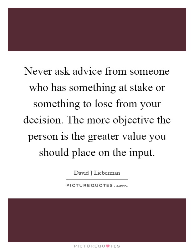 Never ask advice from someone who has something at stake or something to lose from your decision. The more objective the person is the greater value you should place on the input Picture Quote #1