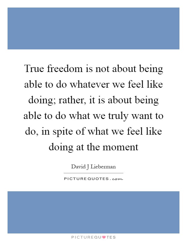 True freedom is not about being able to do whatever we feel like doing; rather, it is about being able to do what we truly want to do, in spite of what we feel like doing at the moment Picture Quote #1