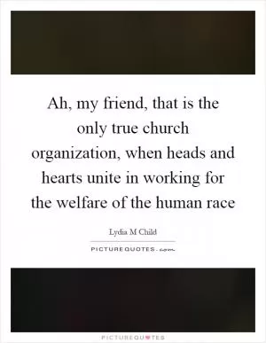 Ah, my friend, that is the only true church organization, when heads and hearts unite in working for the welfare of the human race Picture Quote #1
