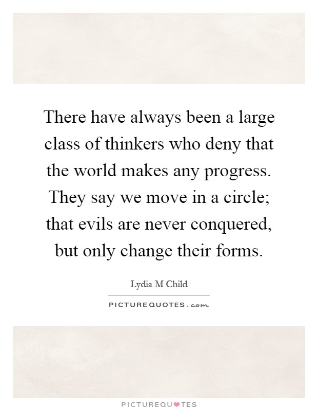 There have always been a large class of thinkers who deny that the world makes any progress. They say we move in a circle; that evils are never conquered, but only change their forms Picture Quote #1