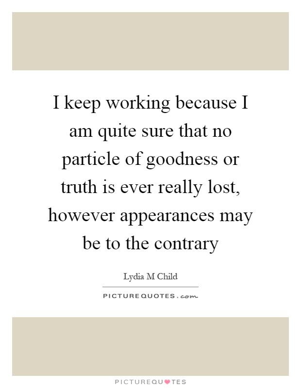 I keep working because I am quite sure that no particle of goodness or truth is ever really lost, however appearances may be to the contrary Picture Quote #1