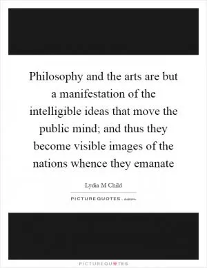 Philosophy and the arts are but a manifestation of the intelligible ideas that move the public mind; and thus they become visible images of the nations whence they emanate Picture Quote #1