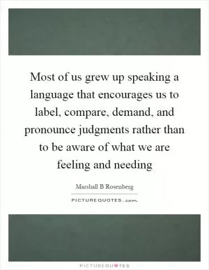 Most of us grew up speaking a language that encourages us to label, compare, demand, and pronounce judgments rather than to be aware of what we are feeling and needing Picture Quote #1