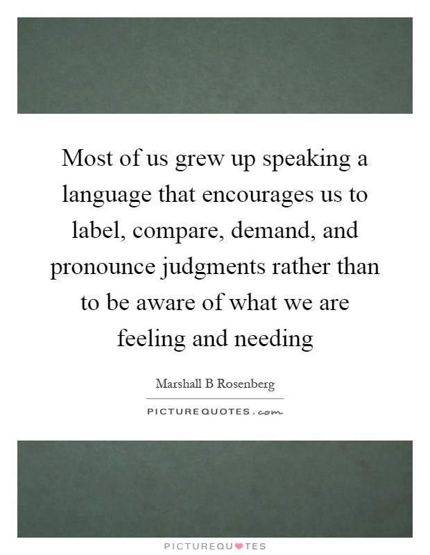 Most of us grew up speaking a language that encourages us to label, compare, demand, and pronounce judgments rather than to be aware of what we are feeling and needing Picture Quote #1