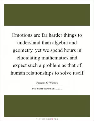 Emotions are far harder things to understand than algebra and geometry, yet we spend hours in elucidating mathematics and expect such a problem as that of human relationships to solve itself Picture Quote #1
