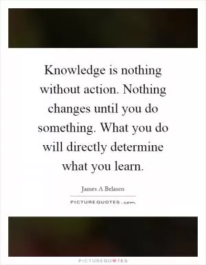 Knowledge is nothing without action. Nothing changes until you do something. What you do will directly determine what you learn Picture Quote #1