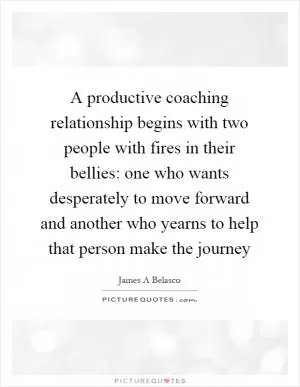 A productive coaching relationship begins with two people with fires in their bellies: one who wants desperately to move forward and another who yearns to help that person make the journey Picture Quote #1