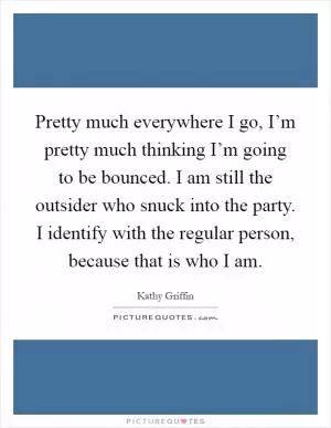 Pretty much everywhere I go, I’m pretty much thinking I’m going to be bounced. I am still the outsider who snuck into the party. I identify with the regular person, because that is who I am Picture Quote #1