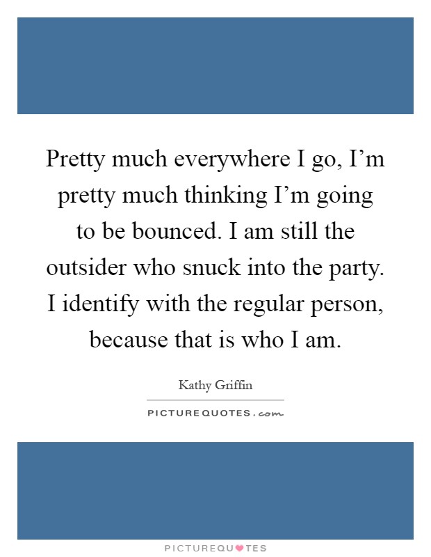 Pretty much everywhere I go, I'm pretty much thinking I'm going to be bounced. I am still the outsider who snuck into the party. I identify with the regular person, because that is who I am Picture Quote #1
