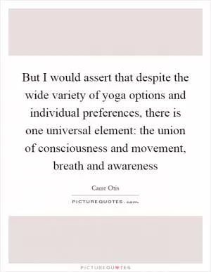 But I would assert that despite the wide variety of yoga options and individual preferences, there is one universal element: the union of consciousness and movement, breath and awareness Picture Quote #1