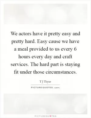We actors have it pretty easy and pretty hard. Easy cause we have a meal provided to us every 6 hours every day and craft services. The hard part is staying fit under those circumstances Picture Quote #1