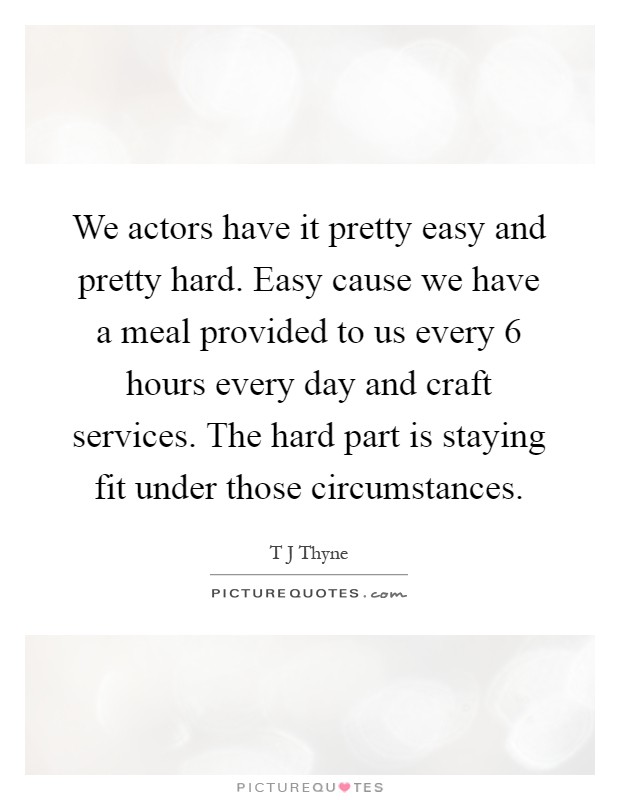 We actors have it pretty easy and pretty hard. Easy cause we have a meal provided to us every 6 hours every day and craft services. The hard part is staying fit under those circumstances Picture Quote #1