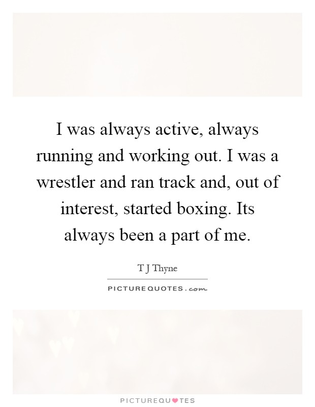 I was always active, always running and working out. I was a wrestler and ran track and, out of interest, started boxing. Its always been a part of me Picture Quote #1