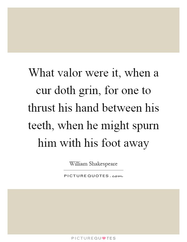 What valor were it, when a cur doth grin, for one to thrust his hand between his teeth, when he might spurn him with his foot away Picture Quote #1