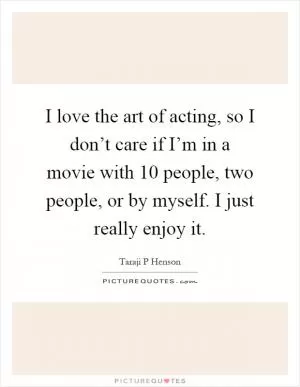 I love the art of acting, so I don’t care if I’m in a movie with 10 people, two people, or by myself. I just really enjoy it Picture Quote #1