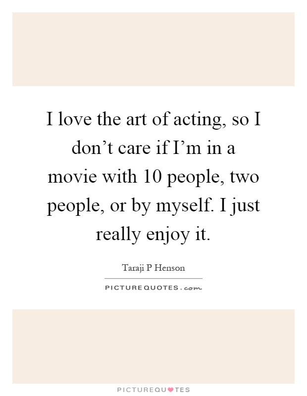 I love the art of acting, so I don't care if I'm in a movie with 10 people, two people, or by myself. I just really enjoy it Picture Quote #1