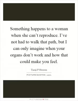 Something happens to a woman when she can’t reproduce. I’ve not had to walk that path, but I can only imagine when your organs don’t work and how that could make you feel Picture Quote #1
