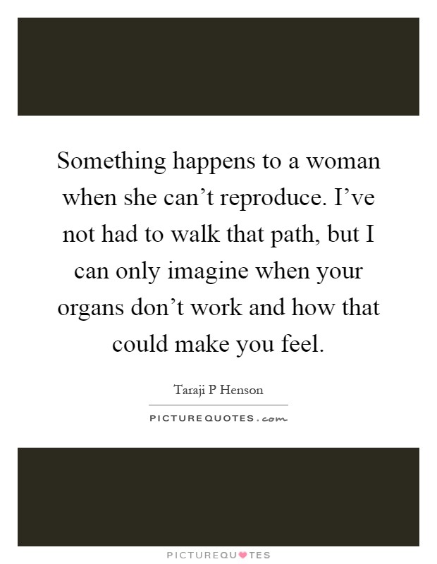 Something happens to a woman when she can't reproduce. I've not had to walk that path, but I can only imagine when your organs don't work and how that could make you feel Picture Quote #1