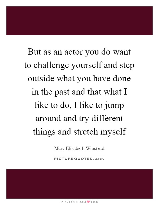But as an actor you do want to challenge yourself and step outside what you have done in the past and that what I like to do, I like to jump around and try different things and stretch myself Picture Quote #1