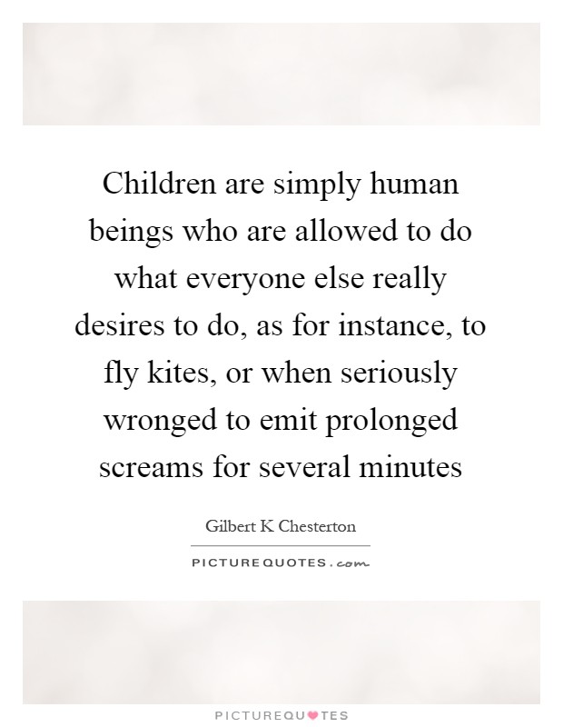 Children are simply human beings who are allowed to do what everyone else really desires to do, as for instance, to fly kites, or when seriously wronged to emit prolonged screams for several minutes Picture Quote #1