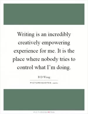 Writing is an incredibly creatively empowering experience for me. It is the place where nobody tries to control what I’m doing Picture Quote #1