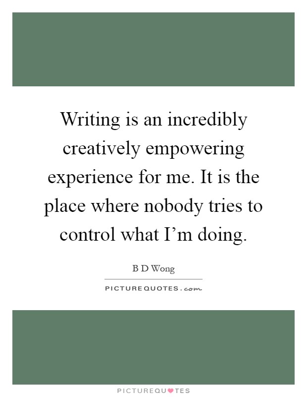 Writing is an incredibly creatively empowering experience for me. It is the place where nobody tries to control what I'm doing Picture Quote #1
