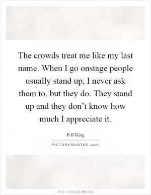 The crowds treat me like my last name. When I go onstage people usually stand up, I never ask them to, but they do. They stand up and they don’t know how much I appreciate it Picture Quote #1