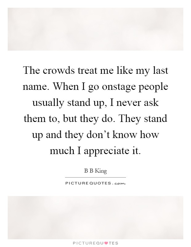 The crowds treat me like my last name. When I go onstage people usually stand up, I never ask them to, but they do. They stand up and they don't know how much I appreciate it Picture Quote #1
