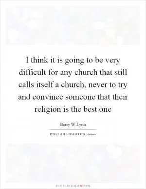 I think it is going to be very difficult for any church that still calls itself a church, never to try and convince someone that their religion is the best one Picture Quote #1