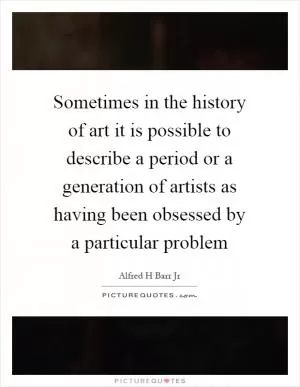 Sometimes in the history of art it is possible to describe a period or a generation of artists as having been obsessed by a particular problem Picture Quote #1