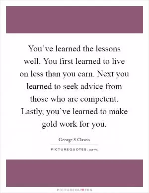 You’ve learned the lessons well. You first learned to live on less than you earn. Next you learned to seek advice from those who are competent. Lastly, you’ve learned to make gold work for you Picture Quote #1