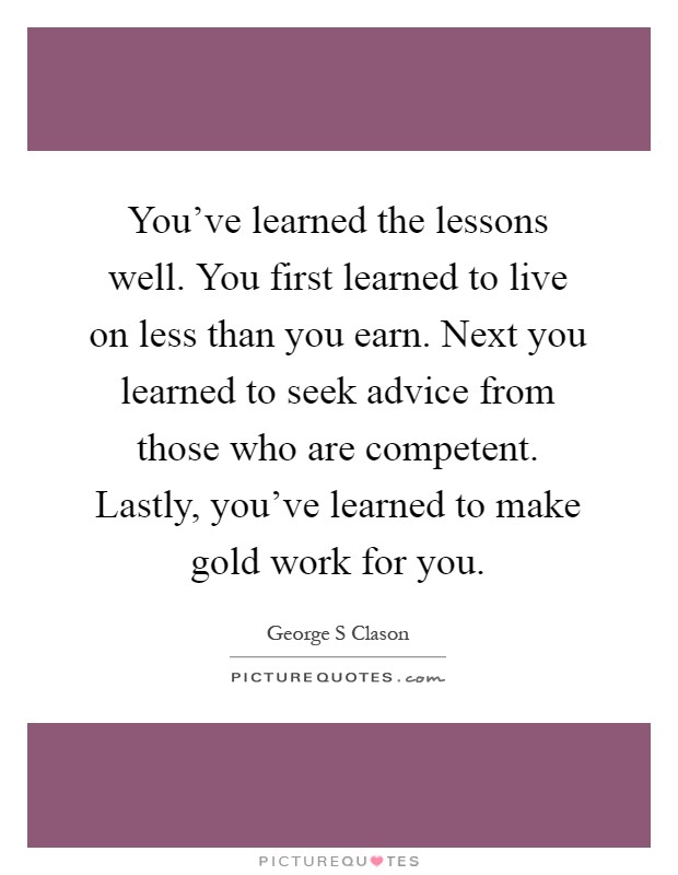 You've learned the lessons well. You first learned to live on less than you earn. Next you learned to seek advice from those who are competent. Lastly, you've learned to make gold work for you Picture Quote #1