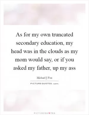 As for my own truncated secondary education, my head was in the clouds as my mom would say, or if you asked my father, up my ass Picture Quote #1