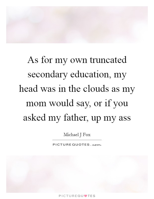 As for my own truncated secondary education, my head was in the clouds as my mom would say, or if you asked my father, up my ass Picture Quote #1