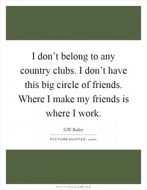I don’t belong to any country clubs. I don’t have this big circle of friends. Where I make my friends is where I work Picture Quote #1