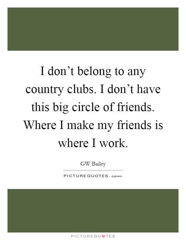 I don't belong to any country clubs. I don't have this big circle of friends. Where I make my friends is where I work Picture Quote #1