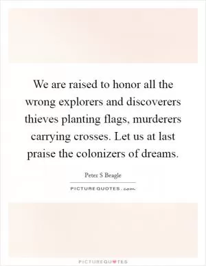 We are raised to honor all the wrong explorers and discoverers thieves planting flags, murderers carrying crosses. Let us at last praise the colonizers of dreams Picture Quote #1