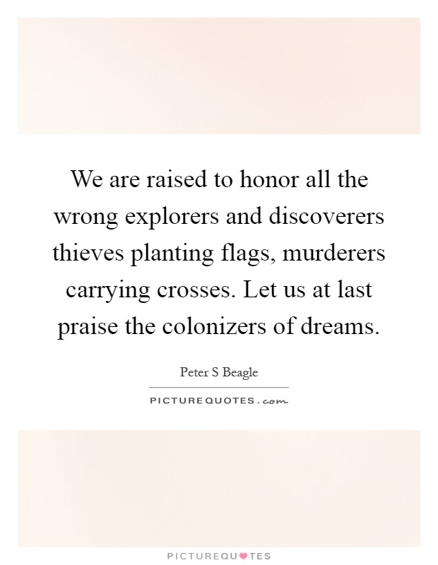 We are raised to honor all the wrong explorers and discoverers thieves planting flags, murderers carrying crosses. Let us at last praise the colonizers of dreams Picture Quote #1