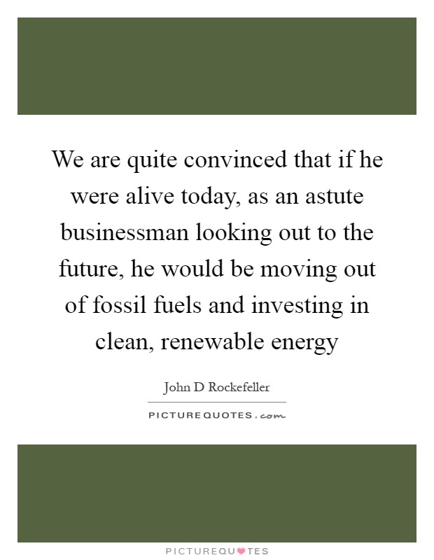 We are quite convinced that if he were alive today, as an astute businessman looking out to the future, he would be moving out of fossil fuels and investing in clean, renewable energy Picture Quote #1