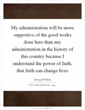 My administration will be more supportive of the good works done here than any administration in the history of this country because I understand the power of faith, that faith can change lives Picture Quote #1