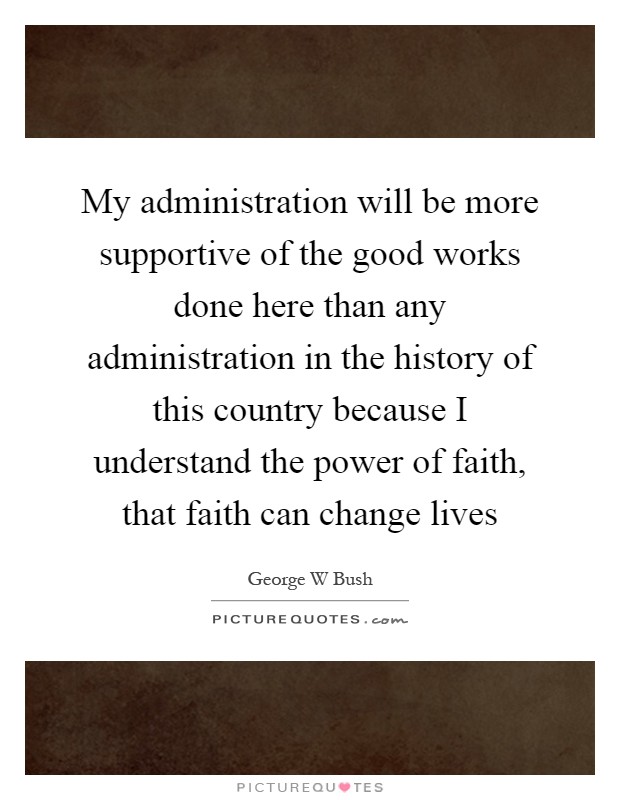My administration will be more supportive of the good works done here than any administration in the history of this country because I understand the power of faith, that faith can change lives Picture Quote #1