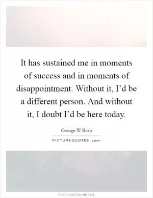 It has sustained me in moments of success and in moments of disappointment. Without it, I’d be a different person. And without it, I doubt I’d be here today Picture Quote #1